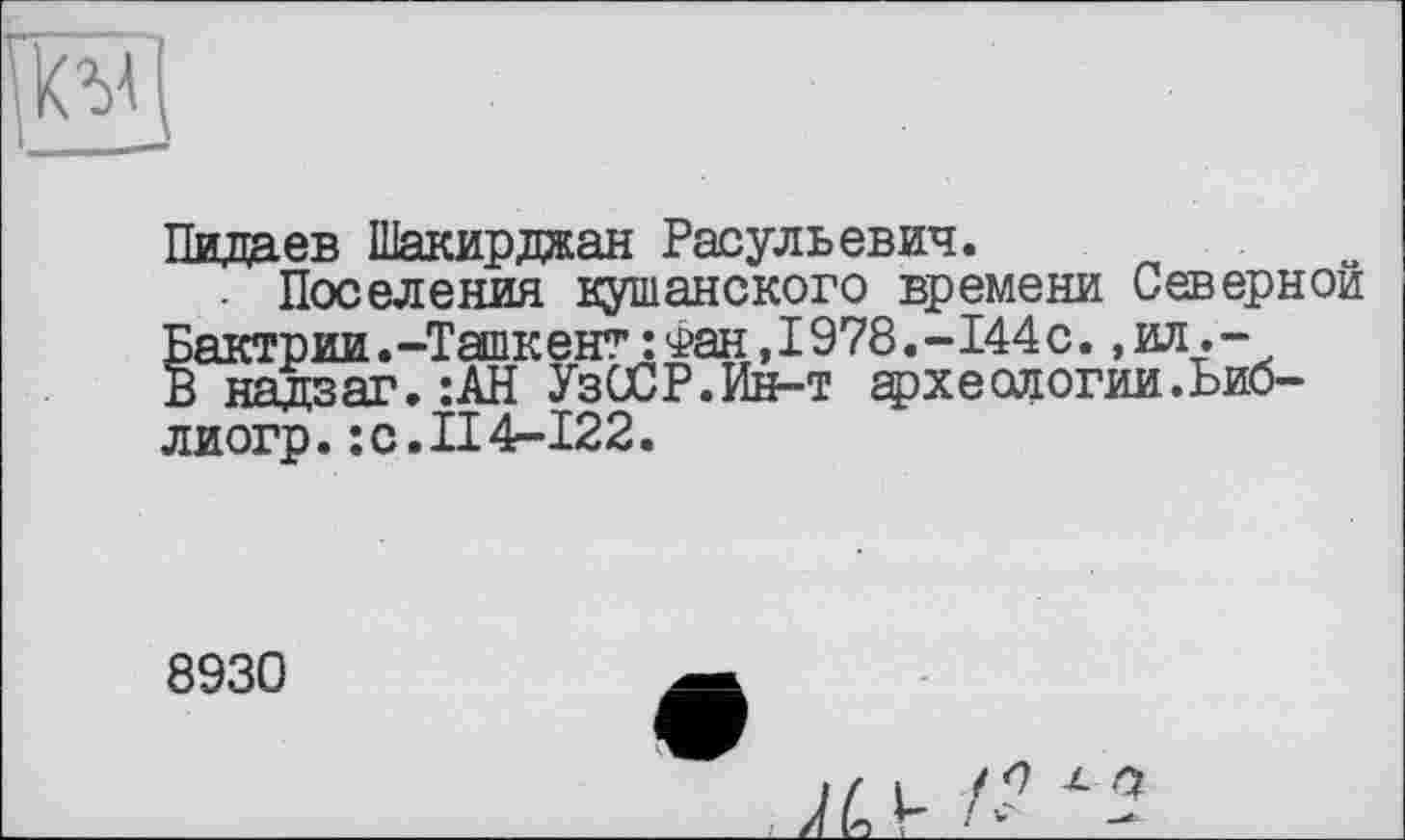 ﻿
Пидаев Шакирджан Расульевич.
- Поселения кушанского времени Северной Бактрии .-Ташкент : Фан ,1978,-144 с., ил .-В ня да яг. :АН УзССР.Ин-т археологии.Ьио-лиогр. :c.II4-Ï22.
8930